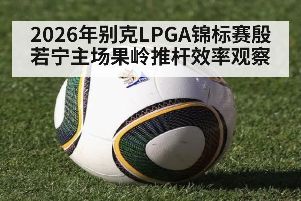 2026年别克LPGA锦标赛殷若宁主场果岭推杆效率观察 - jiuyou