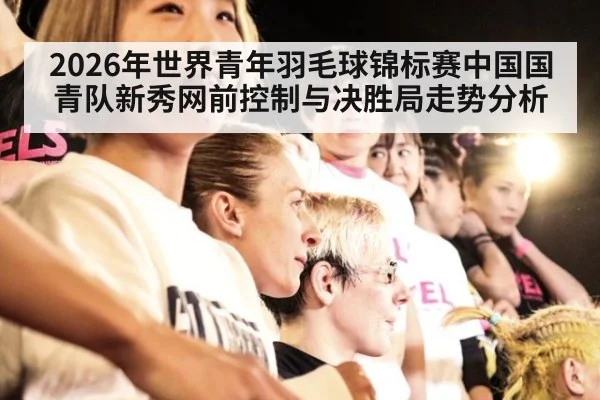 2026年世界青年羽毛球锦标赛中国国青队新秀网前控制与决胜局走势分析